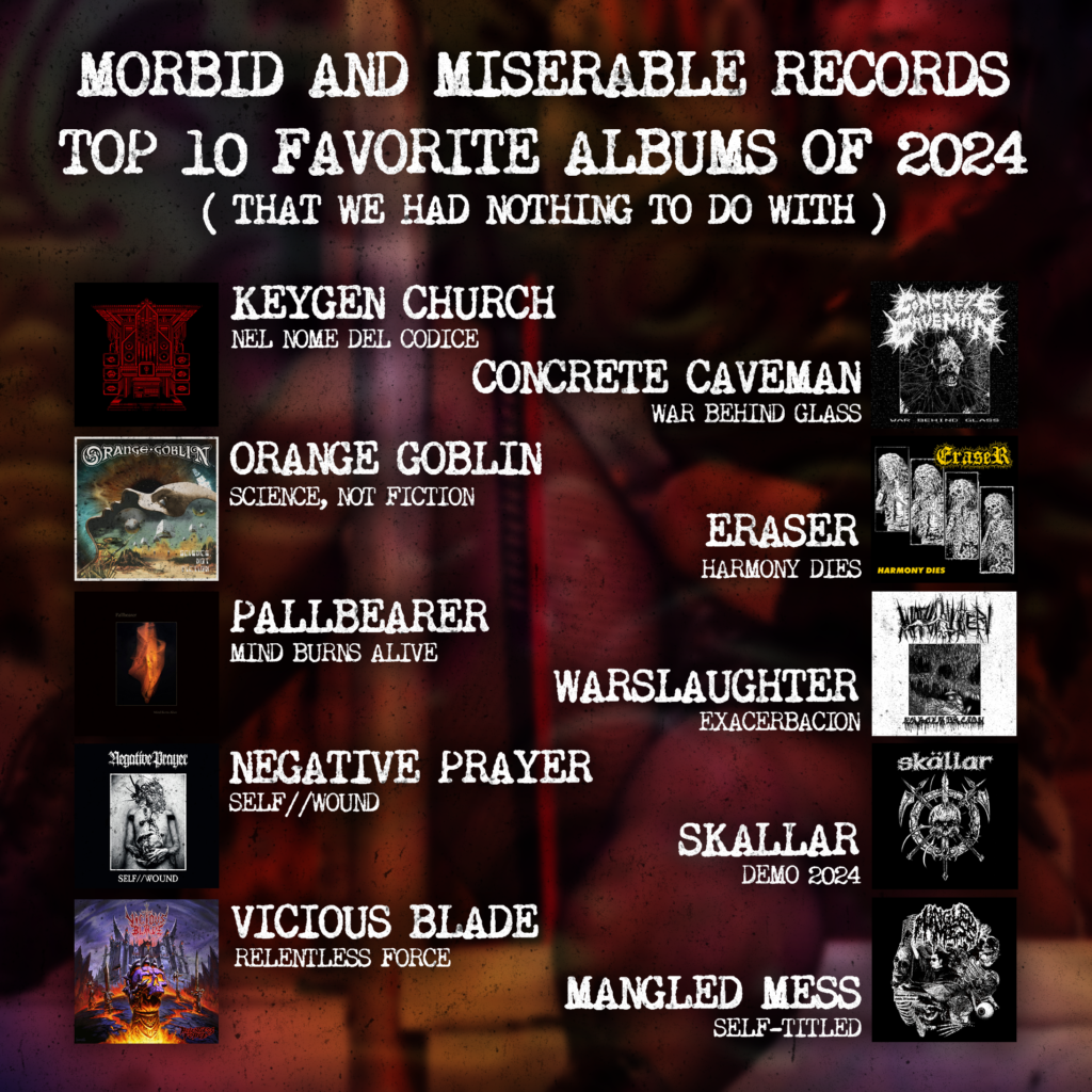 Morbid And Miserable Records' Top 10 favorite albums of 2024 (that we had nothing to do with). Keygen Church - Nel Nome Del Codice. Concrete Caveman - War Behind Glass. Orange Goblin - Science, Not Fiction. Eraser - Harmony Dies. Pallbearer - Mind Burns Alive. Warslaughter - Exacerbacion. Negative Prayer - Self//Wound. Skallar - Demo 2024. Vicious Blade - Relentless Force. Mangled Mess - Mangled Mess.