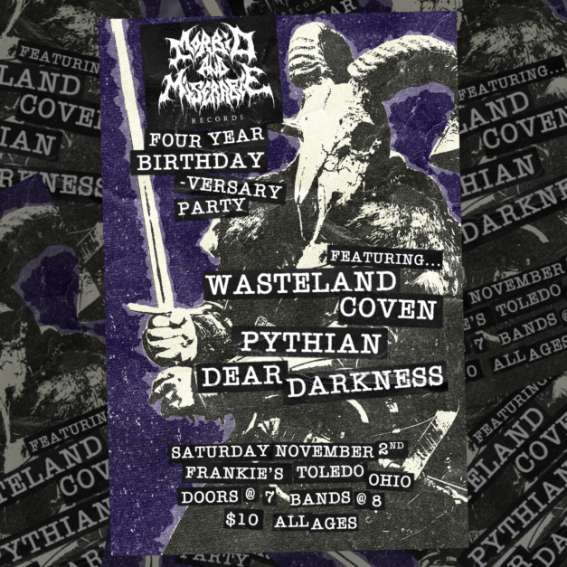 Morbid And Miserable Records Four Year birthday-versary party. Featuring Wasteland Coven, Pythian, Dear Darkness. Saturday November 2nd. Frankie's Toledo, Ohio. Doors @ 7. Bands @ 8. $10. All ages.